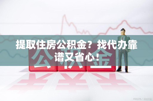 亳州提取住房公积金？找代办靠谱又省心！