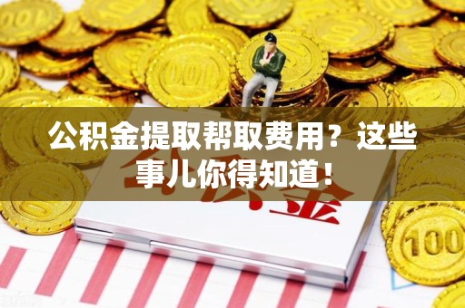 亳州公积金提取帮取费用？这些事儿你得知道！