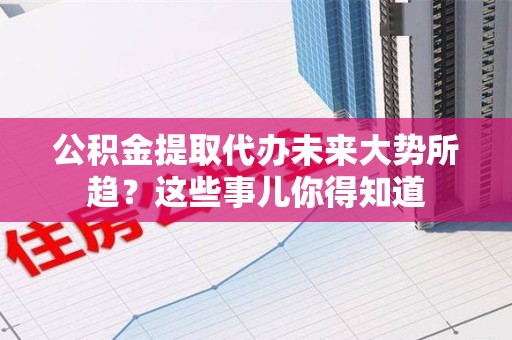 亳州公积金提取代办未来大势所趋?这些事儿你得知道 亳州公积金提取代办未来大势所趋?这些事儿你得知道