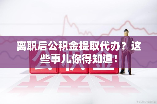亳州离职后公积金提取代办?这些事儿你得知道! 亳州离职后公积金提取代办?这些事儿你得知道!